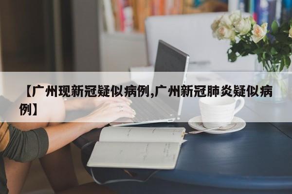 【广州现新冠疑似病例,广州新冠肺炎疑似病例】
