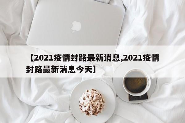 【2021疫情封路最新消息,2021疫情封路最新消息今天】