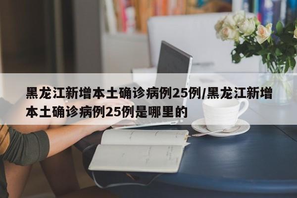 黑龙江新增本土确诊病例25例/黑龙江新增本土确诊病例25例是哪里的
