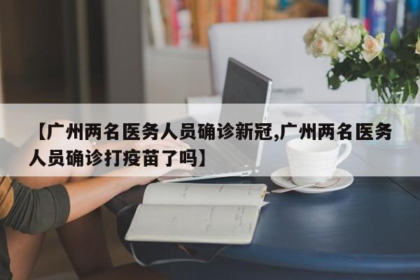 【广州两名医务人员确诊新冠,广州两名医务人员确诊打疫苗了吗】