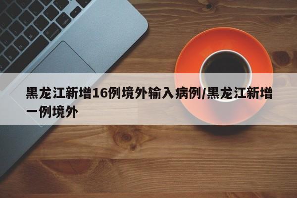 黑龙江新增16例境外输入病例/黑龙江新增一例境外
