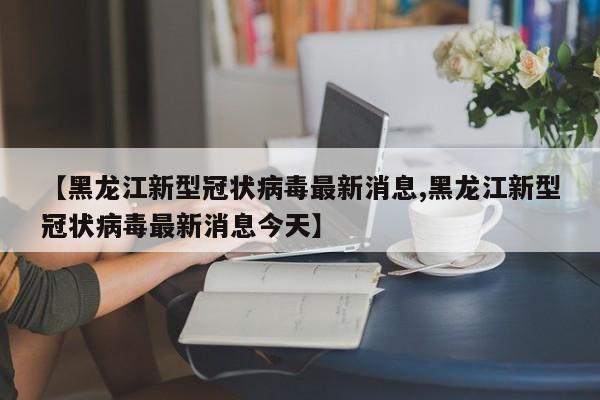 【黑龙江新型冠状病毒最新消息,黑龙江新型冠状病毒最新消息今天】