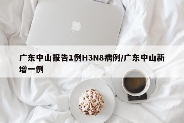 广东中山报告1例H3N8病例/广东中山新增一例