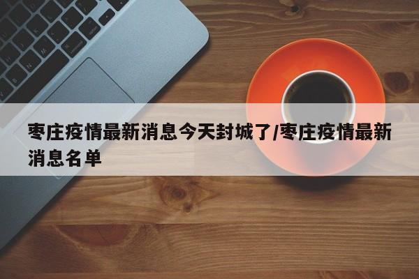 枣庄疫情最新消息今天封城了/枣庄疫情最新消息名单