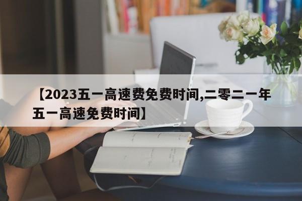 【2023五一高速费免费时间,二零二一年五一高速免费时间】