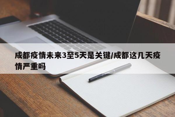 成都疫情未来3至5天是关键/成都这几天疫情严重吗
