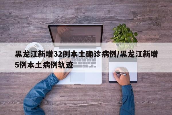 黑龙江新增32例本土确诊病例/黑龙江新增5例本土病例轨迹
