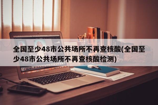 全国至少48市公共场所不再查核酸(全国至少48市公共场所不再查核酸检测)