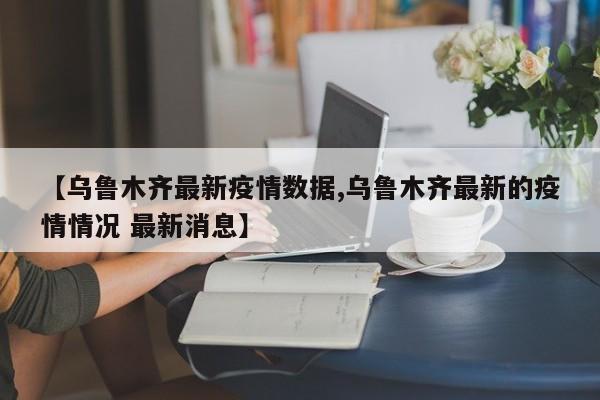 【乌鲁木齐最新疫情数据,乌鲁木齐最新的疫情情况 最新消息】