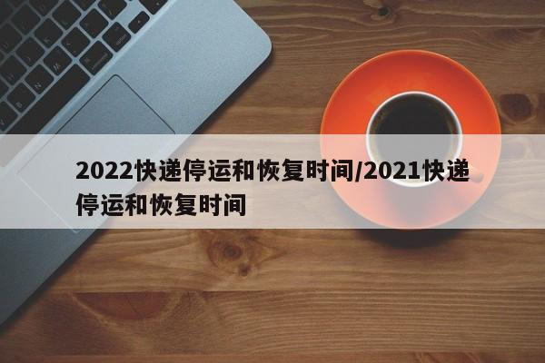 2022快递停运和恢复时间/2021快递停运和恢复时间