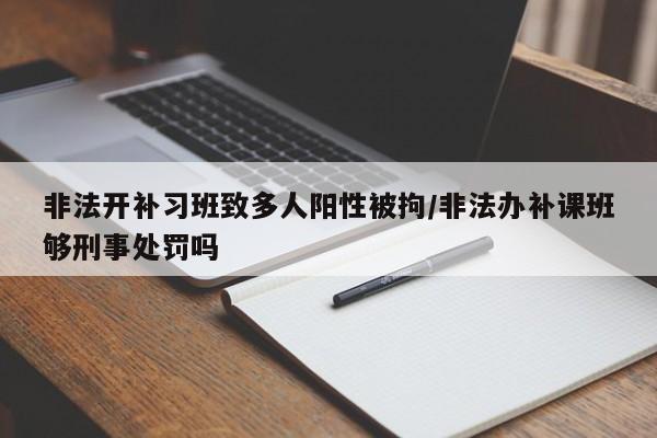 非法开补习班致多人阳性被拘/非法办补课班够刑事处罚吗