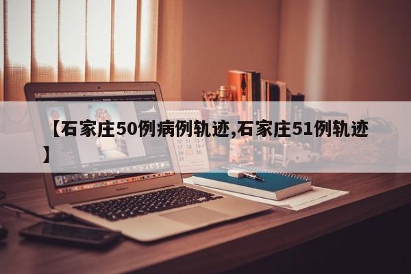 【石家庄50例病例轨迹,石家庄51例轨迹】