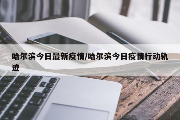 哈尔滨今日最新疫情/哈尔滨今日疫情行动轨迹