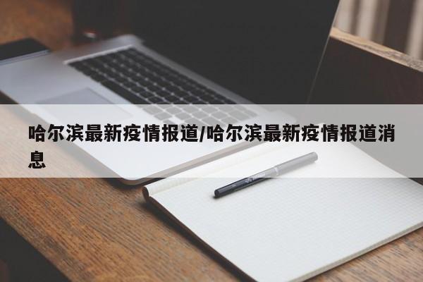 哈尔滨最新疫情报道/哈尔滨最新疫情报道消息