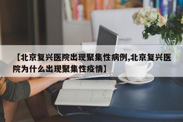 【北京复兴医院出现聚集性病例,北京复兴医院为什么出现聚集性疫情】