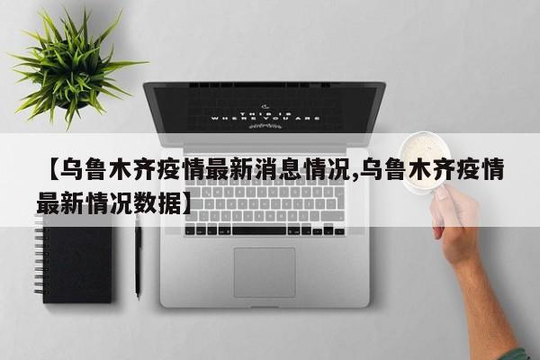 【乌鲁木齐疫情最新消息情况,乌鲁木齐疫情最新情况数据】