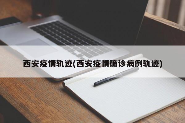 西安疫情轨迹(西安疫情确诊病例轨迹)