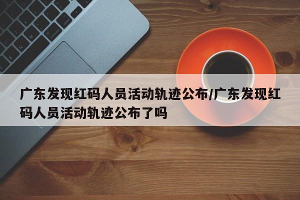 广东发现红码人员活动轨迹公布/广东发现红码人员活动轨迹公布了吗