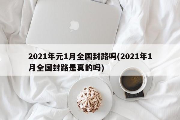 2021年元1月全国封路吗(2021年1月全国封路是真的吗)