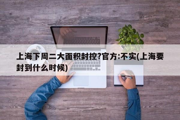 上海下周二大面积封控?官方:不实(上海要封到什么时候)