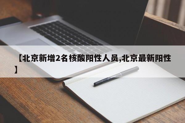 【北京新增2名核酸阳性人员,北京最新阳性】