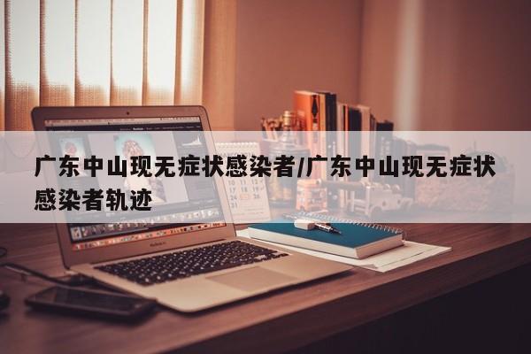 广东中山现无症状感染者/广东中山现无症状感染者轨迹