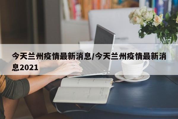 今天兰州疫情最新消息/今天兰州疫情最新消息2021