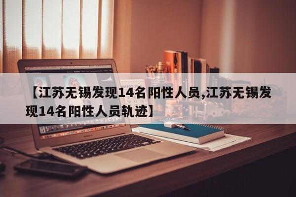 【江苏无锡发现14名阳性人员,江苏无锡发现14名阳性人员轨迹】
