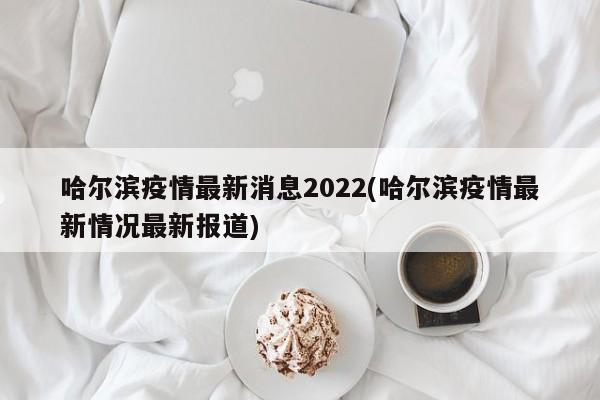 哈尔滨疫情最新消息2022(哈尔滨疫情最新情况最新报道)