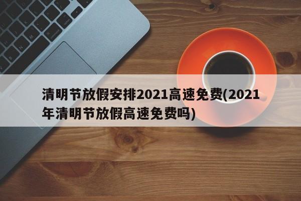 清明节放假安排2021高速免费(2021年清明节放假高速免费吗)