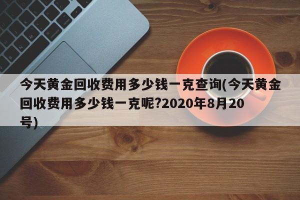 今天黄金回收费用多少钱一克查询(今天黄金回收费用多少钱一克呢?2020年8月20号)