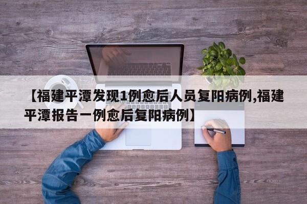 【福建平潭发现1例愈后人员复阳病例,福建平潭报告一例愈后复阳病例】