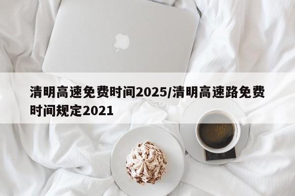清明高速免费时间2025/清明高速路免费时间规定2021