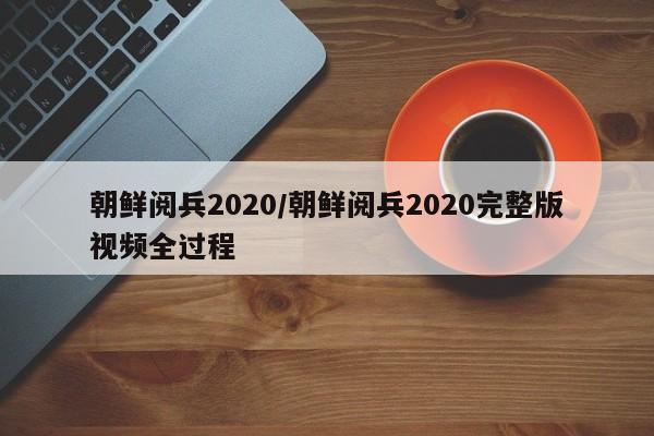 朝鲜阅兵2020/朝鲜阅兵2020完整版视频全过程