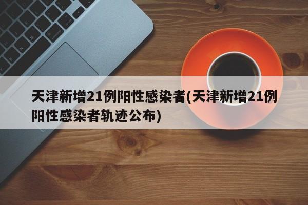 天津新增21例阳性感染者(天津新增21例阳性感染者轨迹公布)