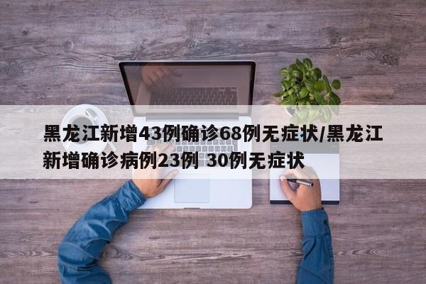 黑龙江新增43例确诊68例无症状/黑龙江新增确诊病例23例 30例无症状