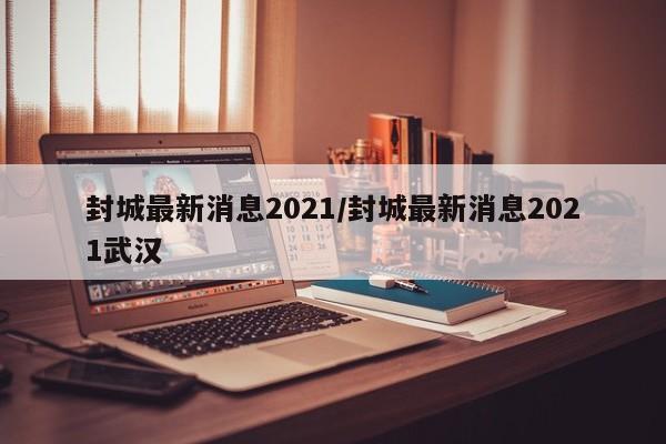 封城最新消息2021/封城最新消息2021武汉