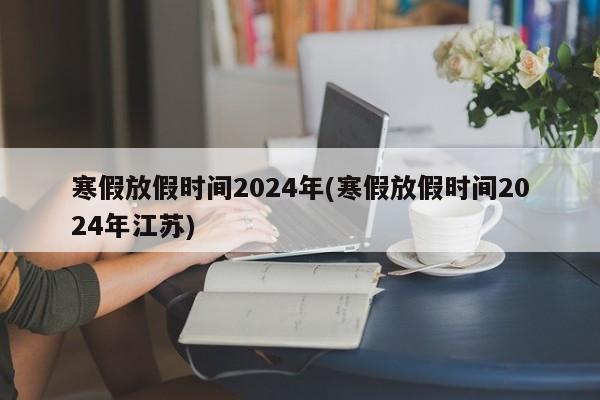 寒假放假时间2024年(寒假放假时间2024年江苏)