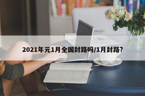 2021年元1月全国封路吗/1月封路?