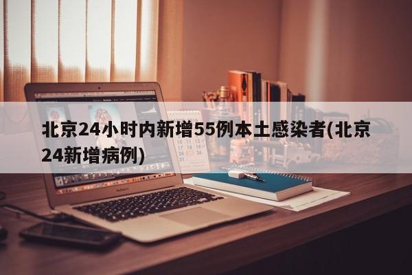 北京24小时内新增55例本土感染者(北京24新增病例)
