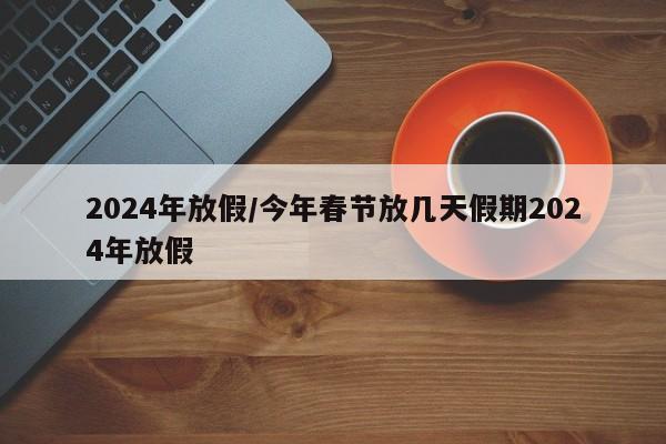 2024年放假/今年春节放几天假期2024年放假
