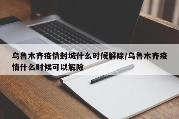 乌鲁木齐疫情封城什么时候解除/乌鲁木齐疫情什么时候可以解除
