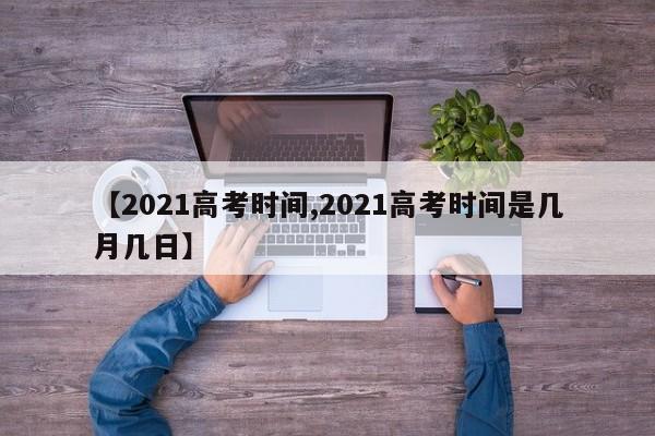 【2021高考时间,2021高考时间是几月几日】