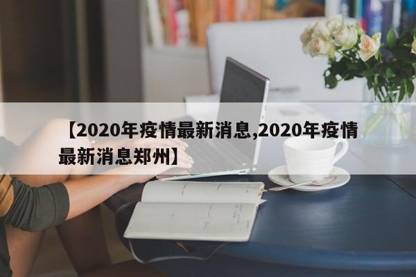 【2020年疫情最新消息,2020年疫情最新消息郑州】