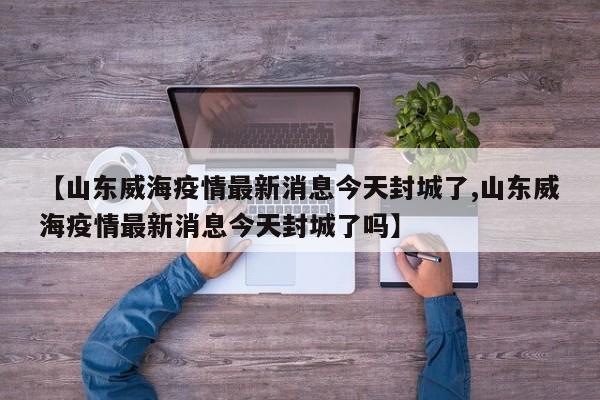 【山东威海疫情最新消息今天封城了,山东威海疫情最新消息今天封城了吗】
