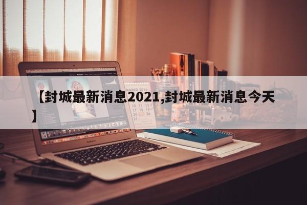 【封城最新消息2021,封城最新消息今天】