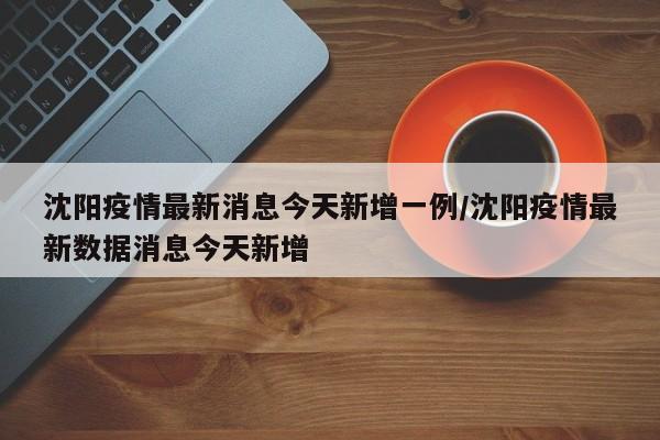 沈阳疫情最新消息今天新增一例/沈阳疫情最新数据消息今天新增