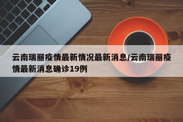 云南瑞丽疫情最新情况最新消息/云南瑞丽疫情最新消息确诊19例