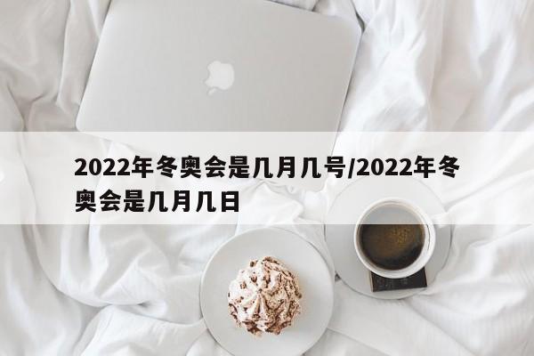 2022年冬奥会是几月几号/2022年冬奥会是几月几日