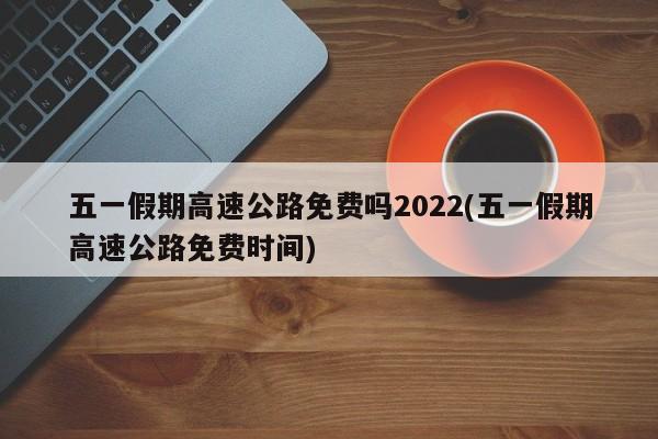 五一假期高速公路免费吗2022(五一假期高速公路免费时间)